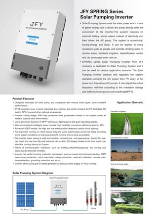 Product Features
 Designed dedicated for solar pump, and compatible with various motor types; have excellent
performance;
 IP 65 protection level, inverter integrates the combiner box which contains the PV dedicated DC
switch, SPD, fuse and other optional accessories;
 Natural cooling design, IP65 high protection level guarantees inverter to be applied under all
kinds of outdoor strict environment;
 Using advanced dynamic VI MPPT technique ; fast respond and good operating stability;
 Main circuit adopts intelligent power module, high reliability, conversion efficiency reach to 98%;
 Advanced IGBT module, the high and low water position detection control circuit optional;
 Full automatic running; no need manual duty; the pump speed range can be set freely according
to the system conditions so that guarantee the running time as long as possible;
 The inverter outer casing is solid and durable, compact size, nice appearance; friendly UI, user
can check the real time info and historical info via the LCD display located in the front board; can
store the running data up to 8 years;
 Plenty of communication interfaces, such as RS485/CAN/GPRS(optional); the running and
status can be checked remotely;
 Inverter has perfect running protection mechanism, such as output short-circuit protection, IGBT
over-current protection, input over/under voltage protection, overload protection, module over-
temp protection, grounding protection and so on;
 Inverter allows using grid or diesel generator as backup power supply, 24-hour running.
Solar Pumping System Diagram
Application Scenario
Farmland irrigation
Desertication control
Animal drinking water
City landscape water use
PV Array
Pump
JFY SPRING Series
Solar Pumping Inverter
 Solar Pumping System uses the solar power which is one
of green energy and it drives the pump directly after the
conversion of the inverter.The system requires no
external battery, stores waters instead of electricity and
then drives the AC pump. The system is economical,
saving-energy and clean. It can be applied to many
occasions such as people and animals drinking water in
remote areas, farmland irrigation, desertification control
and city landscape water use etc.
 SPRING series Solar Pumping Inverter from JFY
company is dedicated to Solar Pumping System and it
can be used for various application scenario. The Solar
Pumping Inverter controls and regulates the system
operation,converts the DC power from PV array to AC
power and then drives AC pumps. It can adjust the output
frequency real-time according to the irradiation change
and fulfill maximum power point tracking(MPPT).
Solar Pumping Inverter
 