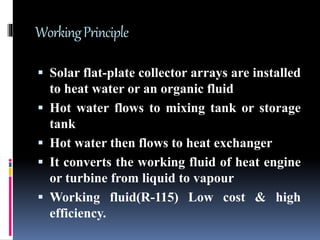 WorkingPrinciple
 Solar flat-plate collector arrays are installed
to heat water or an organic fluid
 Hot water flows to mixing tank or storage
tank
 Hot water then flows to heat exchanger
 It converts the working fluid of heat engine
or turbine from liquid to vapour
 Working fluid(R-115) Low cost & high
efficiency.
 