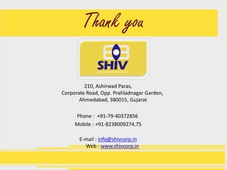 Thank you

         210, Ashirwad Paras,
Corporate Road, Opp. Prahladnagar Garden,
       Ahmedabad, 380015, Gujarat

     Phone : +91-79-40372856
     Mobile : +91-8238009274,75

       E-mail : info@shivcorp.in
         Web : www.shivcorp.in
 