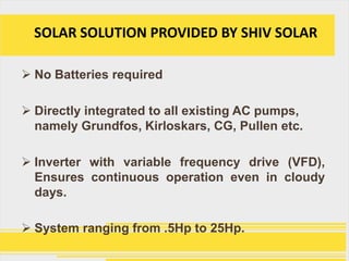 SOLAR SOLUTION PROVIDED BY SHIV SOLAR

 No Batteries required

 Directly integrated to all existing AC pumps,
  namely Grundfos, Kirloskars, CG, Pullen etc.

 Inverter with variable frequency drive (VFD),
  Ensures continuous operation even in cloudy
  days.

 System ranging from .5Hp to 25Hp.
 
