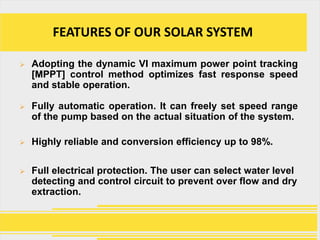 FEATURES OF OUR SOLAR SYSTEM

   Adopting the dynamic VI maximum power point tracking
    [MPPT] control method optimizes fast response speed
    and stable operation.

   Fully automatic operation. It can freely set speed range
    of the pump based on the actual situation of the system.

   Highly reliable and conversion efficiency up to 98%.

   Full electrical protection. The user can select water level
    detecting and control circuit to prevent over flow and dry
    extraction.
 