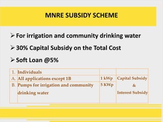 MNRE SUBSIDY SCHEME

 For irrigation and community drinking water
 30% Capital Subsidy on the Total Cost
 Soft Loan @5%
1. Individuals
A. All applications except 1B           1 kWp   Capital Subsidy
B. Pumps for irrigation and community   5 KWp          &
  drinking water                                Interest Subsidy
 