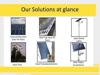 Our Solutions at glance



Ground Mounted        Roof Top Solar PV     Solar Street
 Solar PV Plant             Plant              Lights




                                            Solar Video
  Solar Tree      Solar Pumping Solutions   Surveillance
 