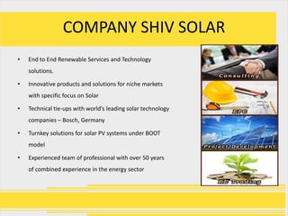 COMPANY SHIV SOLAR
•   End to End Renewable Services and Technology
    solutions.

•   Innovative products and solutions for niche markets
    with specific focus on Solar

•   Technical tie-ups with world’s leading solar technology
    companies – Bosch, Germany

•   Turnkey solutions for solar PV systems under BOOT
    model

•   Experienced team of professional with over 50 years
    of combined experience in the energy sector
 