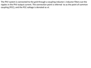 The PhV system is connected to the grid through a coupling inductor L inductor filters out the
ripples in the PhV output current. The connection point is referred to as the point of common
coupling (PCC), and the PCC voltage is denoted as vt.
 