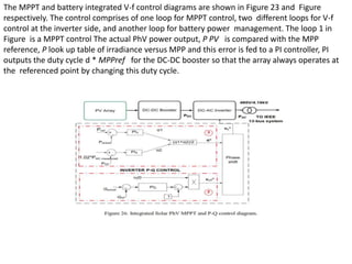 The MPPT and battery integrated V-f control diagrams are shown in Figure 23 and Figure
respectively. The control comprises of one loop for MPPT control, two different loops for V-f
control at the inverter side, and another loop for battery power management. The loop 1 in
Figure is a MPPT control The actual PhV power output, P PV is compared with the MPP
reference, P look up table of irradiance versus MPP and this error is fed to a PI controller, PI
outputs the duty cycle d * MPPref for the DC-DC booster so that the array always operates at
the referenced point by changing this duty cycle.
 