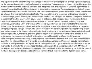 The capability of PhV in controlling both voltage and frequency of microgrid can provide a greater incentive
to the increased penetration and deployment of sustainable PhV generation in future microgrids. Again, the
method of MPPT control and BESS control is also integrated with the proposed P-Q control algorithm so as
to supply the critical loads of the microgrids in the event of emergency. The results presented clearly prove
the effectiveness of this control technique. The specific contributions of this dissertation can be summarized
as follows: Several control methods of solar PhV generators in grid connected and islanded microgrid
scenarios are proposed, investigated and validated. The P-Q control algorithm without storage can be helpful
in supplying the active and reactive power loads in grid connected microgrid case. The response time of
the control is very short which means that the controls can quickly track the load variation. A new
simplified, yet effective MPPT and voltage (P-V) control algorithm can be implemented for the maximal
utilization of the solar resource in providing the total active power generation to the grid and at the same
time providing local voltage support. The unique feature of this control algorithm lies in controlling the DC
side voltage stably at the desired value without using the voltage and current control loops as in traditional
control algorithms. It, therefore, provides greater insight of the controller parameters to be used in the
system since the parameters for both active power control loops at the AC and the DC sides are
close enough to be identified easily. The proposed coordinated V-f control with MPPT and battery control
algorithm for microgrid takes only around 2 seconds to bring voltage and frequency back to nominal value
once the islanding occurs in a microgrid. Hence, the algorithm has a great potential for V-f control in future
microgrids. Similarly, the proposed coordinated and integrated P-Q control algorithm with MPPT and
battery storage can be implemented in supplying the critical loads in the future microgrids. All the control
methods developed are based on abc reference frame without conversion to the dq0 reference frame.
 