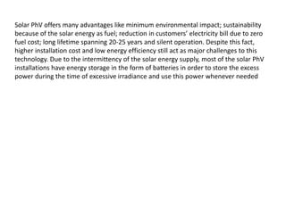 Solar PhV offers many advantages like minimum environmental impact; sustainability
because of the solar energy as fuel; reduction in customers’ electricity bill due to zero
fuel cost; long lifetime spanning 20-25 years and silent operation. Despite this fact,
higher installation cost and low energy efficiency still act as major challenges to this
technology. Due to the intermittency of the solar energy supply, most of the solar PhV
installations have energy storage in the form of batteries in order to store the excess
power during the time of excessive irradiance and use this power whenever needed
 