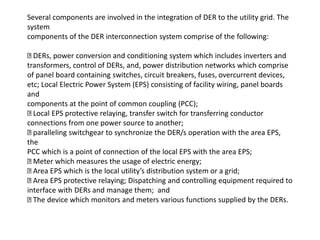 Several components are involved in the integration of DER to the utility grid. The
system
components of the DER interconnection system comprise of the following:
DERs, power conversion and conditioning system which includes inverters and
transformers, control of DERs, and, power distribution networks which comprise
of panel board containing switches, circuit breakers, fuses, overcurrent devices,
etc; Local Electric Power System (EPS) consisting of facility wiring, panel boards
and
components at the point of common coupling (PCC);
Local EPS protective relaying, transfer switch for transferring conductor
connections from one power source to another;
paralleling switchgear to synchronize the DER/s operation with the area EPS,
the
PCC which is a point of connection of the local EPS with the area EPS;
Meter which measures the usage of electric energy;
Area EPS which is the local utility’s distribution system or a grid;
Area EPS protective relaying; Dispatching and controlling equipment required to
interface with DERs and manage them; and
The device which monitors and meters various functions supplied by the DERs.
 