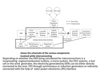 shows the schematic of the various components
involved while interconnecting
Depending on whether the DER being considered for interconnections is a
reciprocating engine/combustion turbine, a micro-turbine, the PhV systems, a fuel
cell or the wind generator, the electricity generated by DERs can be either directly
connected to the area EPS through synchronous or induction generators or indirectly
connected with the help of static power electronics (PE) interface.
 