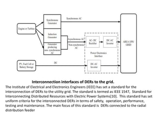 Interconnection interfaces of DERs to the grid.
The Institute of Electrical and Electronics Engineers (IEEE) has set a standard for the
interconnection of DERs to the utility grid. The standard is termed as IEEE 1547, Standard for
Interconnecting Distributed Resources with Electric Power Systems[10]. This standard has set
uniform criteria for the interconnected DERs in terms of safety, operation, performance,
testing and maintenance. The main focus of this standard is DERs connected to the radial
distribution feeder
 
