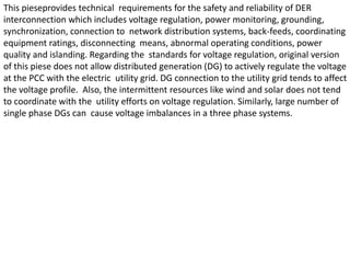 This pieseprovides technical requirements for the safety and reliability of DER
interconnection which includes voltage regulation, power monitoring, grounding,
synchronization, connection to network distribution systems, back-feeds, coordinating
equipment ratings, disconnecting means, abnormal operating conditions, power
quality and islanding. Regarding the standards for voltage regulation, original version
of this piese does not allow distributed generation (DG) to actively regulate the voltage
at the PCC with the electric utility grid. DG connection to the utility grid tends to affect
the voltage profile. Also, the intermittent resources like wind and solar does not tend
to coordinate with the utility efforts on voltage regulation. Similarly, large number of
single phase DGs can cause voltage imbalances in a three phase systems.
 