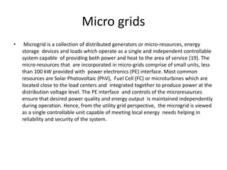 Micro grids
• Microgrid is a collection of distributed generators or micro-resources, energy
storage devices and loads which operate as a single and independent controllable
system capable of providing both power and heat to the area of service [19]. The
micro-resources that are incorporated in micro-grids comprise of small units, less
than 100 kW provided with power electronics (PE) interface. Most common
resources are Solar Photovoltaic (PhV), Fuel Cell (FC) or microturbines which are
located close to the load centers and integrated together to produce power at the
distribution voltage level. The PE interface and controls of the microresources
ensure that desired power quality and energy output is maintained independently
during operation. Hence, from the utility grid perspective, the microgrid is viewed
as a single controllable unit capable of meeting local energy needs helping in
reliability and security of the system.
 
