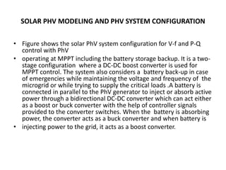 SOLAR PHV MODELING AND PHV SYSTEM CONFIGURATION
• Figure shows the solar PhV system configuration for V-f and P-Q
control with PhV
• operating at MPPT including the battery storage backup. It is a two-
stage configuration where a DC-DC boost converter is used for
MPPT control. The system also considers a battery back-up in case
of emergencies while maintaining the voltage and frequency of the
microgrid or while trying to supply the critical loads .A battery is
connected in parallel to the PhV generator to inject or absorb active
power through a bidirectional DC-DC converter which can act either
as a boost or buck converter with the help of controller signals
provided to the converter switches. When the battery is absorbing
power, the converter acts as a buck converter and when battery is
• injecting power to the grid, it acts as a boost converter.
 