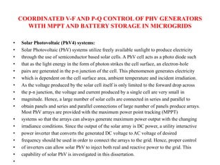 COORDINATED V-FAND P-Q CONTROL OF PHV GENERATORS
WITH MPPT AND BATTERY STORAGE IN MICROGRIDS
• Solar Photovoltaic (PhV4) systems:
• Solar Photovoltaic (PhV) systems utilize freely available sunlight to produce electricity
• through the use of semiconductor based solar cells. A PhV cell acts as a photo diode such
• that as the light energy in the form of photon strikes the cell surface, an electron-hole
• pairs are generated in the p-n junction of the cell. This phenomenon generates electricity
• which is dependent on the cell surface area, ambient temperature and incident irradiation.
• As the voltage produced by the solar cell itself is only limited to the forward drop across
• the p-n junction, the voltage and current produced by a single cell are very small in
• magnitude. Hence, a large number of solar cells are connected in series and parallel to
• obtain panels and series and parallel connections of large number of panels produce arrays.
Most PhV arrays are provided with the maximum power point tracking (MPPT)
• systems so that the arrays can always generate maximum power output with the changing
• irradiance conditions. Since the output of the solar array is DC power, a utility interactive
• power inverter that converts the generated DC voltage to AC voltage of desired
• frequency should be used in order to connect the arrays to the grid. Hence, proper control
• of inverters can allow solar PhV to inject both real and reactive power to the grid. This
• capability of solar PhV is investigated in this dissertation.
•
 