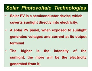 Solar Photovoltaic Technologies
• Solar PV is a semiconductor device which
coverts sunlight directly into electricity.
• A solar PV panel, when exposed to sunlight
generates voltages and current at its output
terminal
• The higher is the intensity of the
sunlight, the more will be the electricity
generated from it,
 