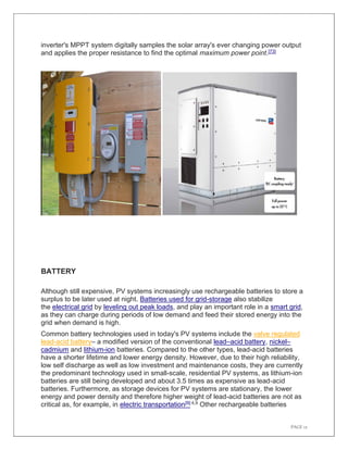 PAGE 12
inverter's MPPT system digitally samples the solar array's ever changing power output
and applies the proper resistance to find the optimal maximum power point.[73]
BATTERY
Although still expensive, PV systems increasingly use rechargeable batteries to store a
surplus to be later used at night. Batteries used for grid-storage also stabilize
the electrical grid by leveling out peak loads, and play an important role in a smart grid,
as they can charge during periods of low demand and feed their stored energy into the
grid when demand is high.
Common battery technologies used in today's PV systems include the valve regulated
lead-acid battery– a modified version of the conventional lead–acid battery, nickel–
cadmium and lithium-ion batteries. Compared to the other types, lead-acid batteries
have a shorter lifetime and lower energy density. However, due to their high reliability,
low self discharge as well as low investment and maintenance costs, they are currently
the predominant technology used in small-scale, residential PV systems, as lithium-ion
batteries are still being developed and about 3.5 times as expensive as lead-acid
batteries. Furthermore, as storage devices for PV systems are stationary, the lower
energy and power density and therefore higher weight of lead-acid batteries are not as
critical as, for example, in electric transportation[9]:4,9 Other rechargeable batteries
 