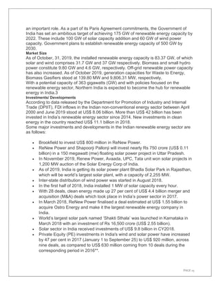 PAGE 23
an important role. As a part of its Paris Agreement commitments, the Government of
India has set an ambitious target of achieving 175 GW of renewable energy capacity by
2022. These include 100 GW of solar capacity addition and 60 GW of wind power
capacity. Government plans to establish renewable energy capacity of 500 GW by
2030.
Market Size
As of October, 31, 2019, the installed renewable energy capacity is 83.37 GW, of which
solar and wind comprises 31.7 GW and 37 GW respectively. Biomass and small hydro
power constitute 9.80 GW and 4.6 GW, respectively. Off-grid renewable power capacity
has also increased. As of October 2019, generation capacities for Waste to Energy,
Biomass Gasifiers stood at 139.80 MW and 9,806.31 MW, respectively.
With a potential capacity of 363 gigawatts (GW) and with policies focused on the
renewable energy sector, Northern India is expected to become the hub for renewable
energy in India.3
Investments/ Developments
According to data released by the Department for Promotion of Industry and Internal
Trade (DPIIT), FDI inflows in the Indian non-conventional energy sector between April
2000 and June 2019 stood at US$ 8.06 billion. More than US$ 42 billion has been
invested in India’s renewable energy sector since 2014. New investments in clean
energy in the country reached US$ 11.1 billion in 2018.
Some major investments and developments in the Indian renewable energy sector are
as follows:
• Brookfield to invest US$ 800 million in ReNew Power.
• ReNew Power and Shapoorji Pallonji will invest nearly Rs 750 crore (US$ 0.11
billion) in a 150 megawatt (mw) floating solar power project in Uttar Pradesh.
• In November 2019, Renew Power, Avaada, UPC, Tata unit won solar projects in
1,200 MW auction of the Solar Energy Corp of India.
• As of 2019, India is getting its solar power plant Bhadla Solar Park in Rajasthan,
which will be world’s largest solar plant, with a capacity of 2,255 MW.
• Inter-state distribution of wind power was started in August 2018.
• In the first half of 2018, India installed 1 MW of solar capacity every hour.
• With 28 deals, clean energy made up 27 per cent of US$ 4.4 billion merger and
acquisition (M&A) deals which took place in India’s power sector in 2017.
• In March 2018, ReNew Power finalised a deal estimated at US$ 1.55 billion to
acquire Ostro Energy and make it the largest renewable energy company in
India.
• World’s largest solar park named ‘Shakti Sthala’ was launched in Karnataka in
March 2018 with an investment of Rs 16,500 crore (US$ 2.55 billion).
• Solar sector in India received investments of US$ 9.8 billion in CY2018.
• Private Equity (PE) investments in India's wind and solar power have increased
by 47 per cent in 2017 (January 1 to September 25) to US$ 920 million, across
nine deals, as compared to US$ 630 million coming from 10 deals during the
corresponding period in 2016**.
 