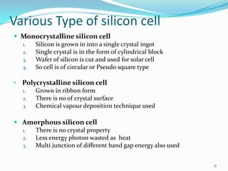 Various Type of silicon cell
 Monocrystalline silicon cell
1.
Silicon is grown in into a single crystal ingot
2.
Single crystal is in the form of cylindrical block
3.
Wafer of silicon is cut and used for solar cell
4.
So cell is of circular or Pseudo square type
• Polycrystalline silicon cell
1.
Grown in ribbon form
2.
There is no of crystal surface
3.
Chemical vapour deposition technique used
 Amorphous silicon cell
1.
There is no crystal property
2.
Less energy photon wasted as heat
3.
Multi junction of different band gap energy also used
31

 