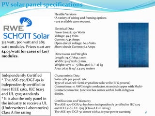 PV solar panel specifications
Flexible Versions
•A variety of wiring and framing options
• are available upon request.

315 watt, 300 watt and 285
watt modules. Prices start are
$4.03/watt for cases of (20)
modules.

Independently Certified
* The ASE-270/DGF-50 is
independently certified to
meet IEEE 1262, IEC 61215
and UL 1703 standards
* It is also the only panel in
the industry to receive a UL
(Underwriters Laboratories)
Class A fire rating

Electrical Data
Power (max): 270 Watts
Voltage: 49.5 Volts
Current: 5.45 Amps
Open-circuit voltage: 60.0 Volts
Short-circuit Current: 6.1 Amps
Dimensions and Weights
Length: 74.5"/1892.3 mm
Width: 50.5"/1282.7 mm
Weight: 107 (+/- 5) lbs/46.6 (+/- 2) kg
Area: 26.13 ft sq/ 2.43 sq meters
Characteristic Data
Solar cells per panel: 216
Type of solar cell: Semi-crystalline solar cells (EFG process)
Connections: 10 AWG single conductor, stranded copper with MultiContact connector. Junction box comes with 6 built-in bypass
diodes.
Certifications and Warranty
The ASE-270-DGF/50 has been independently certified to IEC 1215
and IEEE 1262, UL 1703 (Class A Fire rating)
The ASE-270-DGF-50 comes with a 20 year power warranty.

36

 
