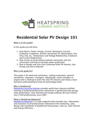  
	
  
Residential Solar PV Design 101
What is in this guide?
In this guide you will learn
1. Solar Basics: Power, Energy, Current, Resistance, Circuits,
Irradiance, Irradiation, Azmith, Horizontal Tilt, Declincation, Voc,
Vmp, Imp, Isc, Temperature and Voltage Relationship, Irradiance
and Current Relationship
2. How to Size an Array based customer constraints and site
constraints and how to estimate power production.
3. How to Design and Size Grid-Connected Solar PV Inverter, Size
Strings and Size Conductor
Who is the guide for?
This guide is for electrical contractors, roofing contractors, general
contractors, engineers, managers, salespeople, career changers or
anyone who is looking to enter the solar PV industry and needs a basic
technical understanding of how the technology works.
Who is HeatSpring?
Heatspring Learning Institute provides world class industry certified
training to building professionals interesting in geothermal heat pumps,
solar photovoltaic, solar thermal and energy auditing. We have trained
over 4,500 professionals since 2007.
What is HeatSpring Magazine?
HeatSpring Magazine is a trade magazine that provides tips, information,
and resources to all professionals interested in the marketing, sales,
design and installation of geothermal heat pumps, solar pv, solar thermal
and energy efficiency.
 