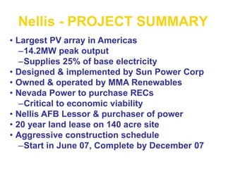 Nellis - PROJECT SUMMARY
• Largest PV array in Americas
–14.2MW peak output
–Supplies 25% of base electricity
• Designed & implemented by Sun Power Corp
• Owned & operated by MMA Renewables
• Nevada Power to purchase RECs
–Critical to economic viability
• Nellis AFB Lessor & purchaser of power
• 20 year land lease on 140 acre site
• Aggressive construction schedule
–Start in June 07, Complete by December 07
 