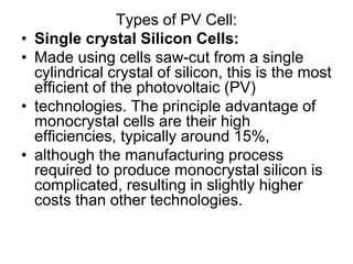 Types of PV Cell:
• Single crystal Silicon Cells:
• Made using cells saw-cut from a single
cylindrical crystal of silicon, this is the most
efficient of the photovoltaic (PV)
• technologies. The principle advantage of
monocrystal cells are their high
efficiencies, typically around 15%,
• although the manufacturing process
required to produce monocrystal silicon is
complicated, resulting in slightly higher
costs than other technologies.
 