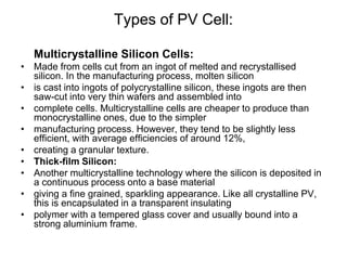 Types of PV Cell:
Multicrystalline Silicon Cells:
• Made from cells cut from an ingot of melted and recrystallised
silicon. In the manufacturing process, molten silicon
• is cast into ingots of polycrystalline silicon, these ingots are then
saw-cut into very thin wafers and assembled into
• complete cells. Multicrystalline cells are cheaper to produce than
monocrystalline ones, due to the simpler
• manufacturing process. However, they tend to be slightly less
efficient, with average efficiencies of around 12%,
• creating a granular texture.
• Thick-film Silicon:
• Another multicrystalline technology where the silicon is deposited in
a continuous process onto a base material
• giving a fine grained, sparkling appearance. Like all crystalline PV,
this is encapsulated in a transparent insulating
• polymer with a tempered glass cover and usually bound into a
strong aluminium frame.
 