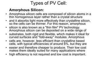 Types of PV Cell:
Amorphous Silicon:
• Amorphous silicon cells are composed of silicon atoms in a
thin homogenous layer rather than a crystal structure
• and it absorbs light more effectively than crystalline silicon,
so the cells can be thinner. For this reason, amorphous
• silicon is also known as a "thin film" PV technology.
Amorphous silicon can be deposited on a wide range of
• substrates, both rigid and flexible, which makes it ideal for
curved surfaces and "fold-away" modules. Amorphous
• cells are, however, less efficient than crystalline based
cells, with typical efficiencies of around 6%, but they are
• easier and therefore cheaper to produce. Their low cost
makes them ideally suited for many applications where
• high efficiency is not required and low cost is important.
 