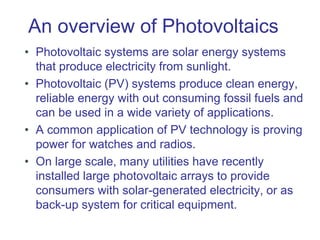An overview of Photovoltaics
• Photovoltaic systems are solar energy systems
that produce electricity from sunlight.
• Photovoltaic (PV) systems produce clean energy,
reliable energy with out consuming fossil fuels and
can be used in a wide variety of applications.
• A common application of PV technology is proving
power for watches and radios.
• On large scale, many utilities have recently
installed large photovoltaic arrays to provide
consumers with solar-generated electricity, or as
back-up system for critical equipment.
 