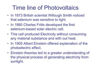 Time line of Photovoltaics
• In 1873 British scientist Willough Smith noticed
that selenium was sensitive to light.
• In 1880 Charles Fritts developed the first
selenium-based solar electric cell.
• This cell produced Electricity without consuming
any material substance and with out heat.
• In 1905 Albert Einstein offered explanation of the
photoelectric effect.
• Einstein theories led to a greater understanding of
the physical process of generating electricity from
sunlight.
 