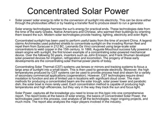Concentrated Solar Power
• Solar power/ solar energy to refer to the conversion of sunlight into electricity. This can be done either
through the photovoltaic effect or by heating a transfer fluid to produce steam to run a generator.
Solar energy technologies harness the sun's energy for practical ends. These technologies date from
the time of the early Greeks, Native Americans and Chinese, who warmed their buildings by orienting
them toward the sun. Modern solar technologies provide heating, lighting, electricity and even flight.
Concentrated sunlight has been used to perform useful tasks from the time of ancient China. A legend
claims Archimedes used polished shields to concentrate sunlight on the invading Roman fleet and
repel them from Syracuse in 212 BC. Leonardo Da Vinci conceived using large-scale solar
concentrators to weld copper in the 15th century. In 1866, Auguste Mouchout success fully powered a
steam engine with sunlight, the first known example of a concentrating solar-powered mechanical
device. Over the following 50 years, inventors such as John Ericsson, and Frank Shuman developed
solar-powered devices for irrigation, refrigeration and locomotion. The progeny of these early
developments are the concentrating solar thermal power plants of today.
Concentrating Solar Thermal (CST) systems use lenses or mirrors and tracking systems to focus a
large area of sunlight into a small beam. This is then used to generate electricity. Moreover, the high
temperatures produced by CST systems can be used to provide process heat and steam for a variety
of secondary commercial applications (cogeneration). However, CST technologies require direct
insolation to function and are of limited use in locations with significant cloud cover. The main
methods for producing a concentrated beam are the solar trough, solar power tower and parabolic
dish; the solar bowl is more rarely used. Each concentration method is capable of producing high
temperatures and high efficiencies, but they vary in the way they track the sun and focus light.
Solar Power, captures all the knowledge you need to know on this topic into one comprehensive
report. The report looks at the basics of solar energy, the basics of Concentrated Solar Power, the
technologies used in this process, cost analysis of all the technologies, major ongoing projects, and
much more. The report also analyzes the major players involved in the industry.
 