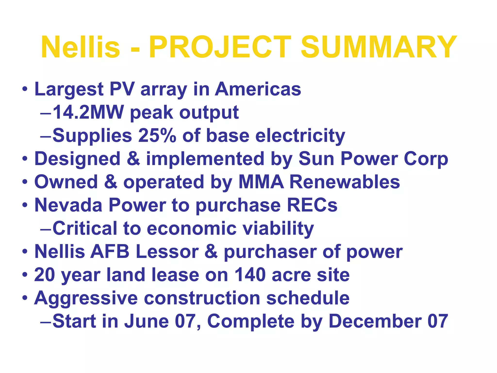 Nellis - PROJECT SUMMARY
• Largest PV array in Americas
–14.2MW peak output
–Supplies 25% of base electricity
• Designed & implemented by Sun Power Corp
• Owned & operated by MMA Renewables
• Nevada Power to purchase RECs
–Critical to economic viability
• Nellis AFB Lessor & purchaser of power
• 20 year land lease on 140 acre site
• Aggressive construction schedule
–Start in June 07, Complete by December 07
 