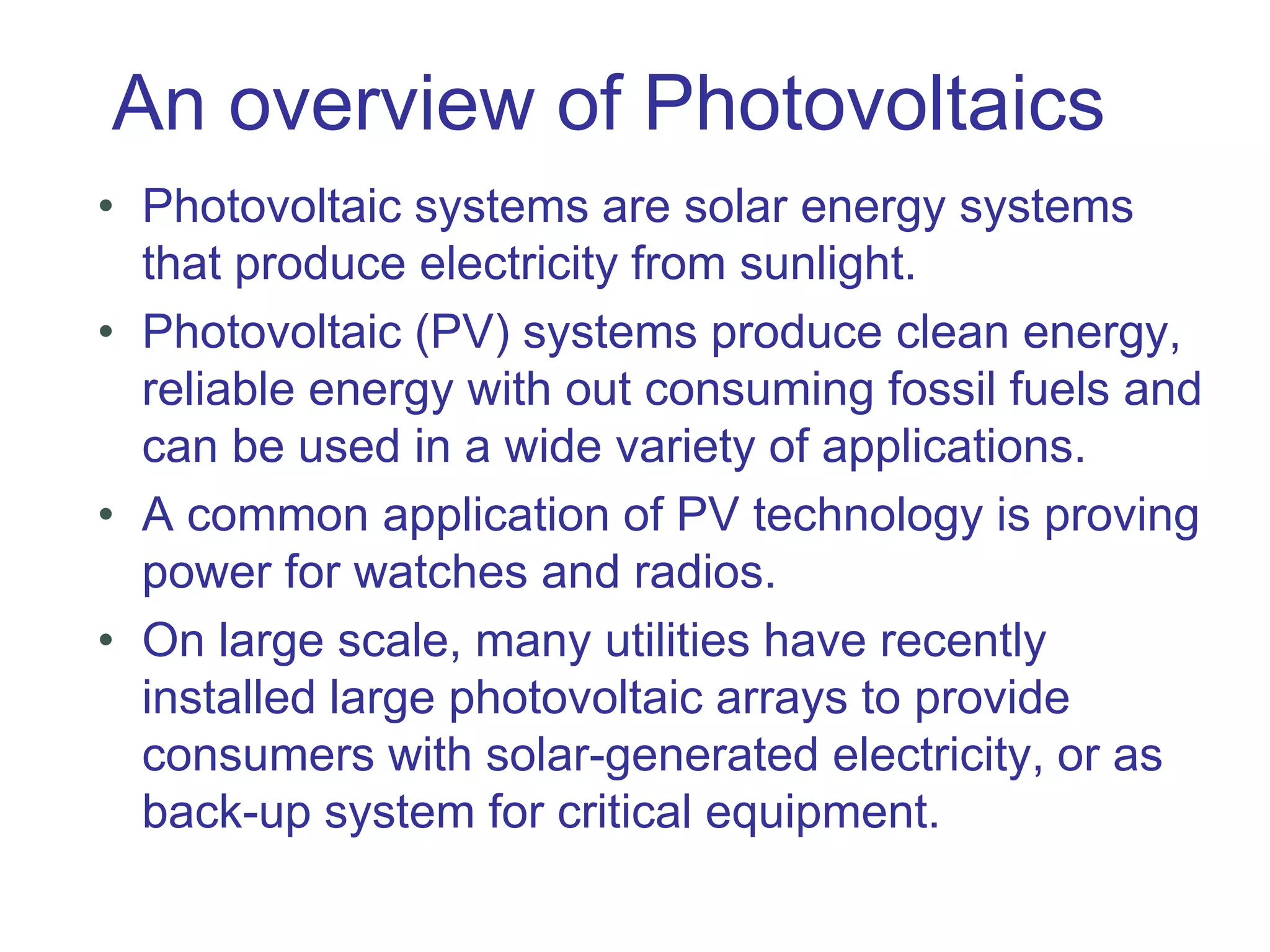 An overview of Photovoltaics
• Photovoltaic systems are solar energy systems
that produce electricity from sunlight.
• Photovoltaic (PV) systems produce clean energy,
reliable energy with out consuming fossil fuels and
can be used in a wide variety of applications.
• A common application of PV technology is proving
power for watches and radios.
• On large scale, many utilities have recently
installed large photovoltaic arrays to provide
consumers with solar-generated electricity, or as
back-up system for critical equipment.
 