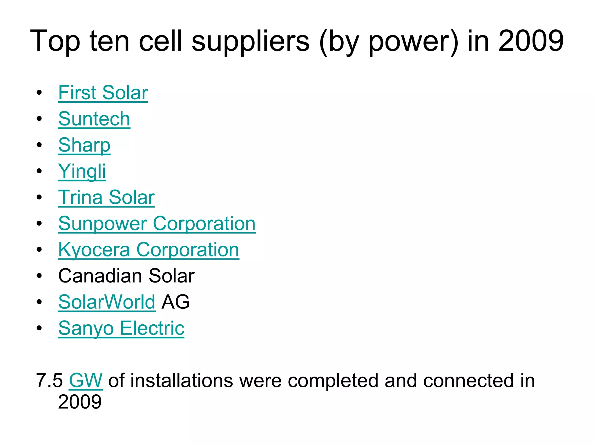 Top ten cell suppliers (by power) in 2009
• First Solar
• Suntech
• Sharp
• Yingli
• Trina Solar
• Sunpower Corporation
• Kyocera Corporation
• Canadian Solar
• SolarWorld AG
• Sanyo Electric
7.5 GW of installations were completed and connected in
2009
 