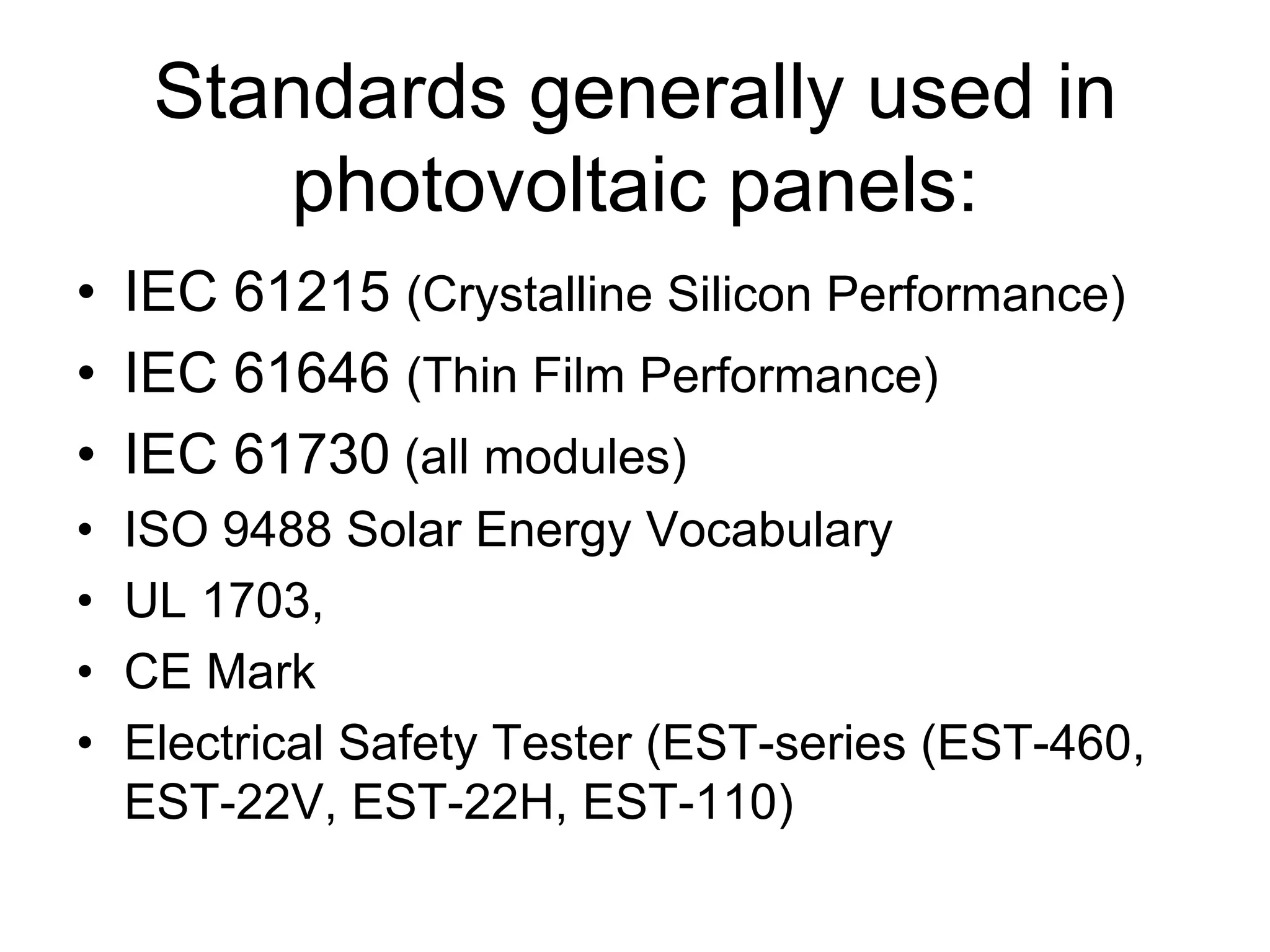 Standards generally used in
photovoltaic panels:
• IEC 61215 (Crystalline Silicon Performance)
• IEC 61646 (Thin Film Performance)
• IEC 61730 (all modules)
• ISO 9488 Solar Energy Vocabulary
• UL 1703,
• CE Mark
• Electrical Safety Tester (EST-series (EST-460,
EST-22V, EST-22H, EST-110)
 