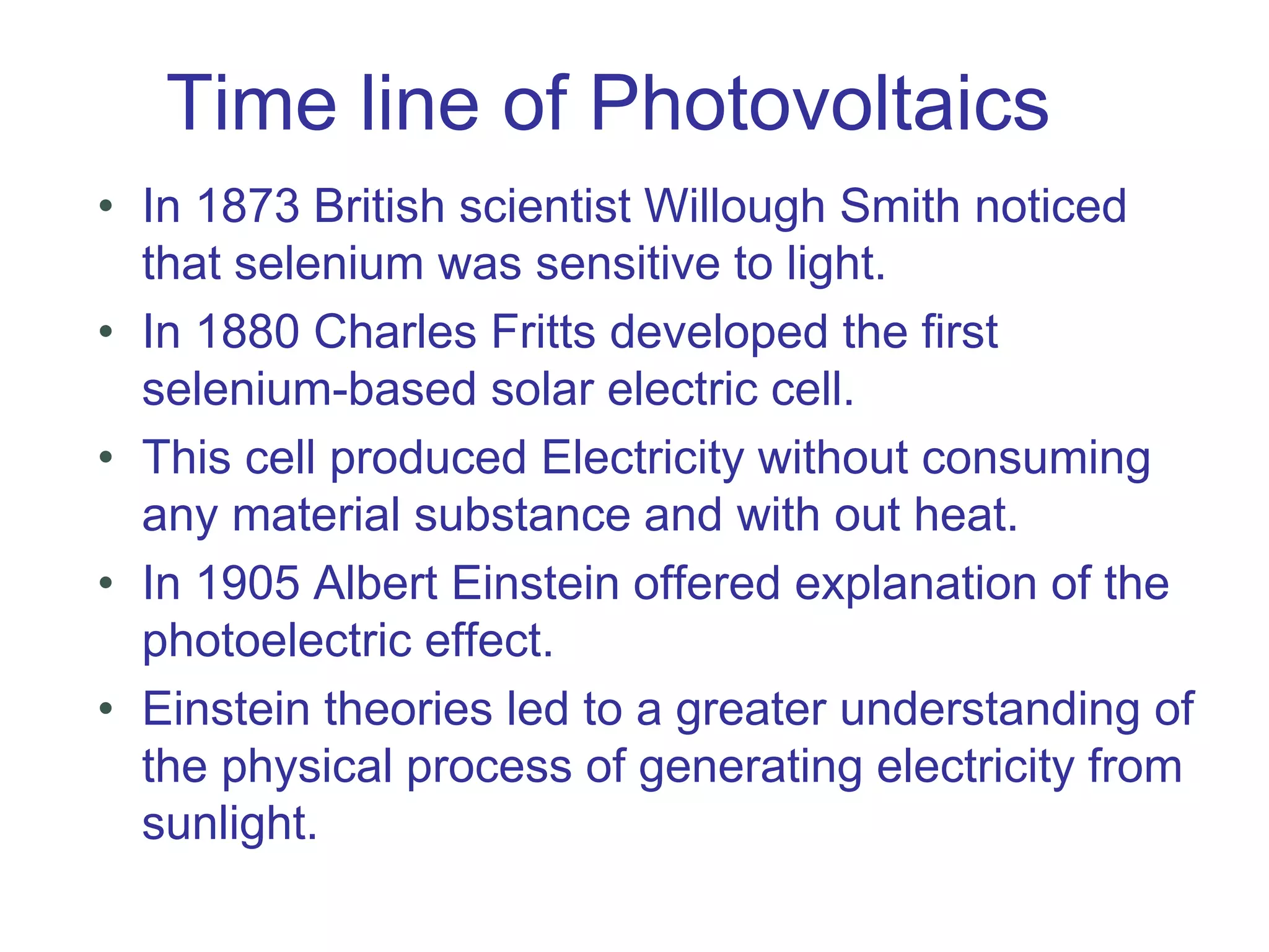 Time line of Photovoltaics
• In 1873 British scientist Willough Smith noticed
that selenium was sensitive to light.
• In 1880 Charles Fritts developed the first
selenium-based solar electric cell.
• This cell produced Electricity without consuming
any material substance and with out heat.
• In 1905 Albert Einstein offered explanation of the
photoelectric effect.
• Einstein theories led to a greater understanding of
the physical process of generating electricity from
sunlight.
 