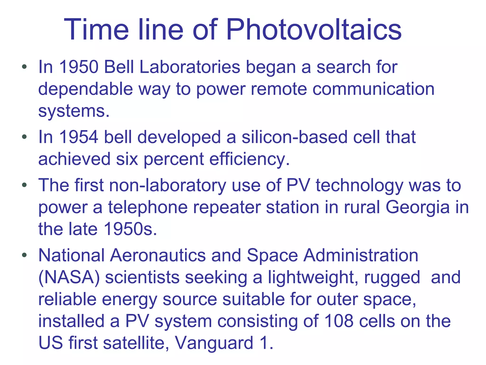 Time line of Photovoltaics
• In 1950 Bell Laboratories began a search for
dependable way to power remote communication
systems.
• In 1954 bell developed a silicon-based cell that
achieved six percent efficiency.
• The first non-laboratory use of PV technology was to
power a telephone repeater station in rural Georgia in
the late 1950s.
• National Aeronautics and Space Administration
(NASA) scientists seeking a lightweight, rugged and
reliable energy source suitable for outer space,
installed a PV system consisting of 108 cells on the
US first satellite, Vanguard 1.
 