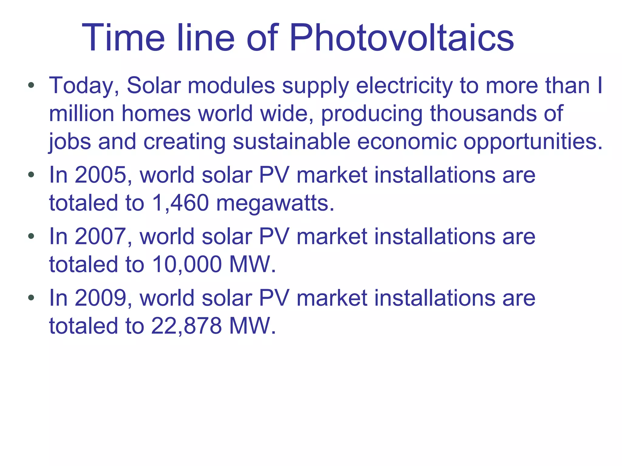 Time line of Photovoltaics
• Today, Solar modules supply electricity to more than I
million homes world wide, producing thousands of
jobs and creating sustainable economic opportunities.
• In 2005, world solar PV market installations are
totaled to 1,460 megawatts.
• In 2007, world solar PV market installations are
totaled to 10,000 MW.
• In 2009, world solar PV market installations are
totaled to 22,878 MW.
 
