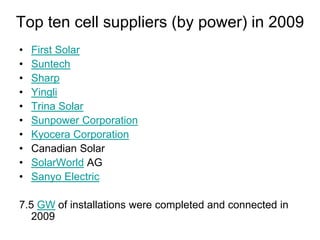 Top ten cell suppliers (by power) in 2009
• First Solar
• Suntech
• Sharp
• Yingli
• Trina Solar
• Sunpower Corporation
• Kyocera Corporation
• Canadian Solar
• SolarWorld AG
• Sanyo Electric
7.5 GW of installations were completed and connected in
2009
 