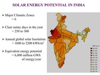 SOLAR ENERGY POTENTIAL IN INDIA
 Major Climatic Zones
= 6
 Clear sunny days in the year
= 250 to 300
 Annual global solar Insolation
= 1600 to 2200 kWh/m2
 Equivalent energy potential
= 6,000 million GWh
of energy/year
 