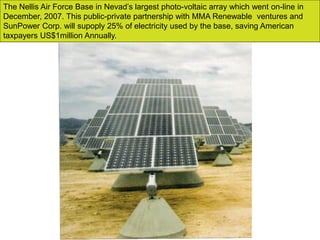 The Nellis Air Force Base in Nevad’s largest photo-voltaic array which went on-line in
December, 2007. This public-private partnership with MMA Renewable ventures and
SunPower Corp. will supoply 25% of electricity used by the base, saving American
taxpayers US$1million Annually.
 