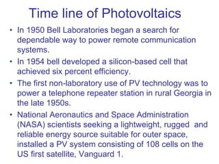 Time line of Photovoltaics
• In 1950 Bell Laboratories began a search for
dependable way to power remote communication
systems.
• In 1954 bell developed a silicon-based cell that
achieved six percent efficiency.
• The first non-laboratory use of PV technology was to
power a telephone repeater station in rural Georgia in
the late 1950s.
• National Aeronautics and Space Administration
(NASA) scientists seeking a lightweight, rugged and
reliable energy source suitable for outer space,
installed a PV system consisting of 108 cells on the
US first satellite, Vanguard 1.
 