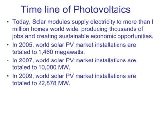 Time line of Photovoltaics
• Today, Solar modules supply electricity to more than I
million homes world wide, producing thousands of
jobs and creating sustainable economic opportunities.
• In 2005, world solar PV market installations are
totaled to 1,460 megawatts.
• In 2007, world solar PV market installations are
totaled to 10,000 MW.
• In 2009, world solar PV market installations are
totaled to 22,878 MW.
 