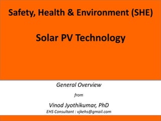 Safety, Health & Environment (SHE)
Solar PV Technology
General Overview
from
Vinod Jyothikumar, PhD
EHS Consultant : vjkehs@gmail.com
 