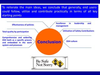 Conclusion
Effectiveness of policies
Excellence in leadership and
management
Total quality by participation Utilization of Safety Contributions
Comprehensive and widening
OSH both as a specific process
and embedded in the work
system and processes
OSH culture
To reiterate the main ideas, we conclude that generally, end users-
could follow, utilize and contribute practically in terms of all key
starting points
 