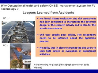 Why Occupational health and safety (OH&S) management system for PV
Technology ?
Lessons Learned from Accidents
 No formal hazard evaluation and risk assessment
had been completed to characterize the potential
danger of the research activity and to plan for the
worst-case scenario
 End user sought peer advice, Fire responders
needs to be informed about the operation
process.
 No policy was in place to prompt the end users to
seek SME advice or evaluation of operational
activities.
PIC 1
PIC 2
A fire involving PV panels (Photograph courtesy of Bodo
Wolters)
 