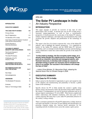 INTRODUCTION 1
EXECUTIVE SUMMARY 1-3
THE CASE FOR PV IN INDIA 4-9
Primary Drivers 4
Key PV Applications 4-5
The Benefits of PV in India 5-6
Case Study: Small PV Systems Transform
Lives and the Local Economy 7
Current Sources of
Electricity Generation 8-9
THE INDIA PV MARKET,
INDUSTRY AND CHALLENGES 10-14
The Current Spread of
PV Applications 10
The India PV Industry 10-11
Challenges of the PV
Industry in India 11-14
GOVERNMENT INITIATIVES
AND POLICIES ON SOLAR PV 14-15
RECOMMENDATIONS AND
CALL FOR ACTION 16-17
Next Steps 17
Acknowledgements 18
ADDENDUM 19
The Worldwide PV Scenario 19
Endnotes 20
Notes on Terminology & Style 20
PV GROUP WHITE PAPER – THE SOLAR PV LANDSCAPE IN INDIA
AN INDUSTRY PERSPECTIVE
APRIL 2009
The Solar PV Landscape in India
An Industry Perspective
INTRODUCTION
This paper attempts to provide an overview of the state of solar
photovoltaics (PV) in India. It presents the case for PV in India from a
structural, market-opportunity, as well as from a social-benefits
perspective. It briefly presents the current play of the Indian PV industry,
outlines important challenges, and makes key recommendations that could
accelerate the growth, adoption and proliferation of the technology in
India.
The report is the first of its kind to represent the ‘voice of the Indian PV
industry’ and to highlight the industry perspective. It is supported by
leaders of the Indian PV industry and the SEMI India PV Advisory
Committee, and is an attempt towards building consensus and developing a
strong collaborative model that could enable the growth of the Indian PV
industry.
“In this (India’s) strategy, the Sun occupies centre stage, as it
should, being literally the original source of all energy. We will
pool all our scientific, technical and managerial talents, with
financial resources, to develop solar energy as a source of
abundant energy to power our economy and to transform the
lives of our people. Our success in this endeavor will change
the face of India”.
—India’s Prime Minister, Dr. Manmohan Singh, releasing the
National Action Plan on Climate Change in 2008.
EXECUTIVE SUMMARY
The Case for PV in India
India is poised at the threshold of opportunity to grow and expand its role
in PV adoption and manufacturing and potentially to become a global
leader in this technology.
Specific drivers for PV in India include the country’s rapidly rising
primary energy and electricity needs, the persistent energy deficit situation,
the country’s overdependence on coal for electricity generation and on oil
and gas imports (amounting to 7% of its GDP). These factors coupled with
India’s endowment with abundant irradiation, with most parts of the
country enjoying 300 sunny days a year, make PV particularly attractive to
the country’s energy strategy.
There is enormous potential for off-grid PV deployment, in India, based on
real needs and benefits, in the areas of rural lighting and electrification, for
powering irrigation pump sets, back-up power generation for the
expanding network of cellular towers across the country, captive power
 