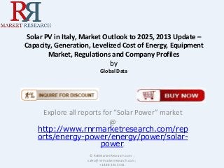 Solar PV in Italy, Market Outlook to 2025, 2013 Update –
Capacity, Generation, Levelized Cost of Energy, Equipment
Market, Regulations and Company Profiles
by
Global Data

Explore all reports for “Solar Power” market
@
http://www.rnrmarketresearch.com/rep
orts/energy-power/energy/power/solarpower.
© RnRMarketResearch.com ;
sales@rnrmarketresearch.com ;
+1 888 391 5441

 