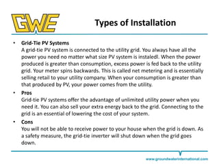 Types of Installation
•

•

•

Grid-Tie PV Systems
A grid-tie PV system is connected to the utility grid. You always have all the
power you need no matter what size PV system is instaledl. When the power
produced is greater than consumption, excess power is fed back to the utility
grid. Your meter spins backwards. This is called net metering and is essentially
selling retail to your utility company. When your consumption is greater than
that produced by PV, your power comes from the utility.
Pros
Grid-tie PV systems offer the advantage of unlimited utility power when you
need it. You can also sell your extra energy back to the grid. Connecting to the
grid is an essential of lowering the cost of your system.
Cons
You will not be able to receive power to your house when the grid is down. As
a safety measure, the grid-tie inverter will shut down when the grid goes
down.
www.groundwaterinternational.com

 